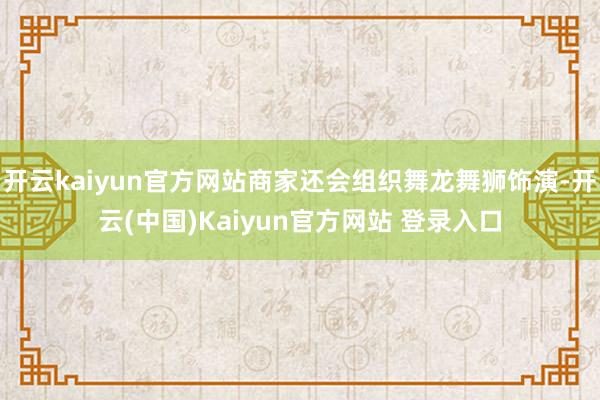 开云kaiyun官方网站商家还会组织舞龙舞狮饰演-开云(中国)Kaiyun官方网站 登录入口