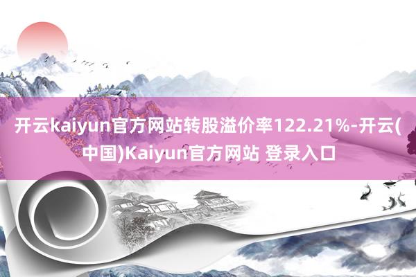 开云kaiyun官方网站转股溢价率122.21%-开云(中国)Kaiyun官方网站 登录入口