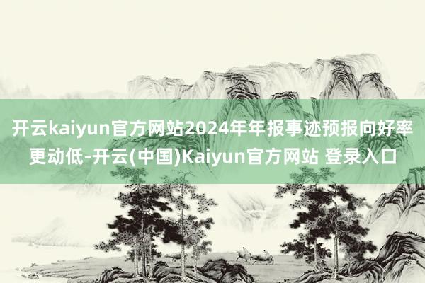 开云kaiyun官方网站2024年年报事迹预报向好率更动低-开云(中国)Kaiyun官方网站 登录入口