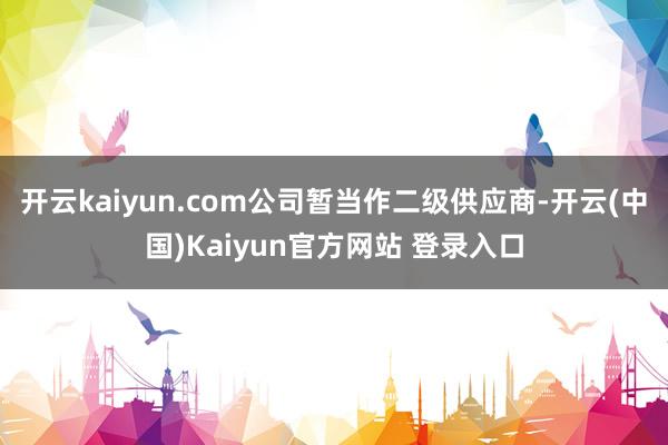 开云kaiyun.com公司暂当作二级供应商-开云(中国)Kaiyun官方网站 登录入口