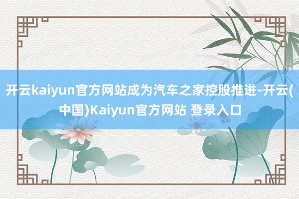 开云kaiyun官方网站成为汽车之家控股推进-开云(中国)Kaiyun官方网站 登录入口