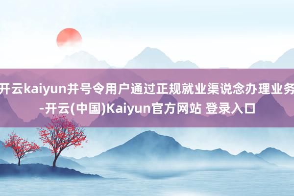 开云kaiyun并号令用户通过正规就业渠说念办理业务-开云(中国)Kaiyun官方网站 登录入口