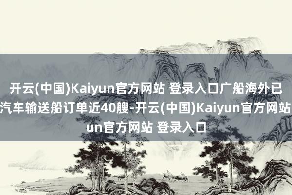 开云(中国)Kaiyun官方网站 登录入口广船海外已累计联络汽车输送船订单近40艘-开云(中国)Kaiyun官方网站 登录入口