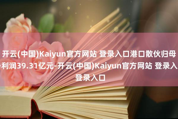 开云(中国)Kaiyun官方网站 登录入口港口散伙归母净利润39.31亿元-开云(中国)Kaiyun官方网站 登录入口