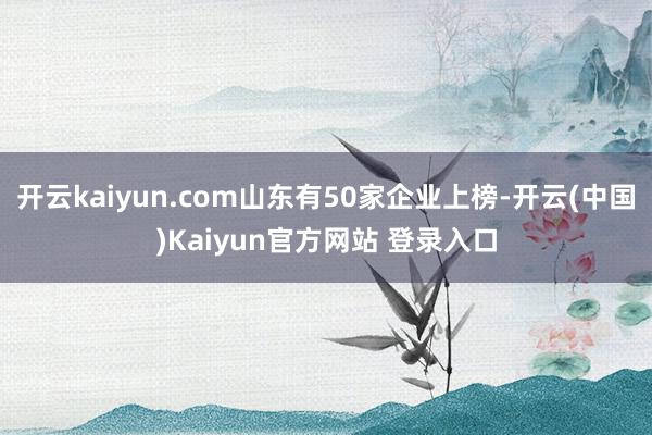 开云kaiyun.com山东有50家企业上榜-开云(中国)Kaiyun官方网站 登录入口