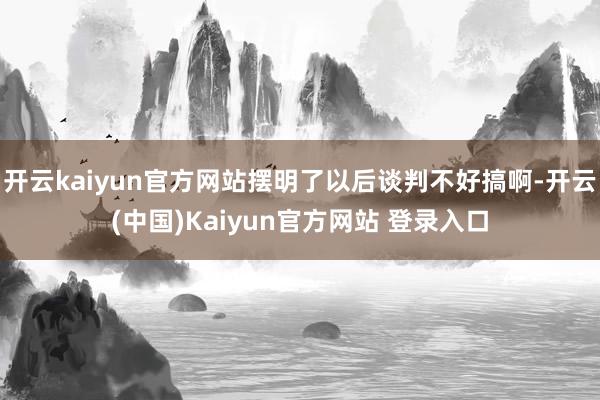 开云kaiyun官方网站摆明了以后谈判不好搞啊-开云(中国)Kaiyun官方网站 登录入口